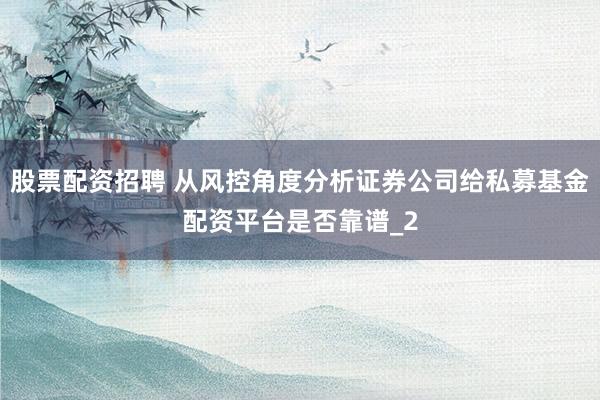 股票配资招聘 从风控角度分析证券公司给私募基金配资平台是否靠谱_2