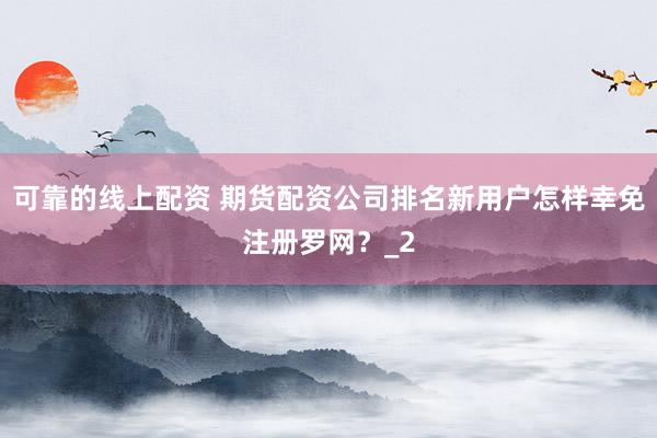 可靠的线上配资 期货配资公司排名新用户怎样幸免注册罗网？_2