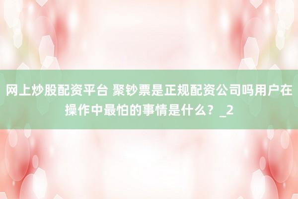 网上炒股配资平台 聚钞票是正规配资公司吗用户在操作中最怕的事情是什么？_2