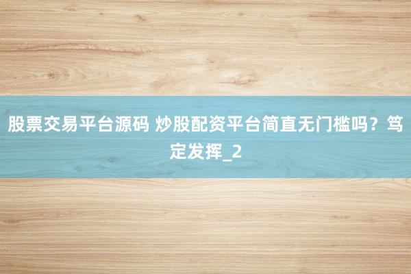 股票交易平台源码 炒股配资平台简直无门槛吗？笃定发挥_2