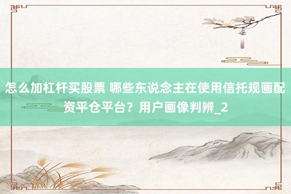 怎么加杠杆买股票 哪些东说念主在使用信托规画配资平仓平台？用户画像判辨_2
