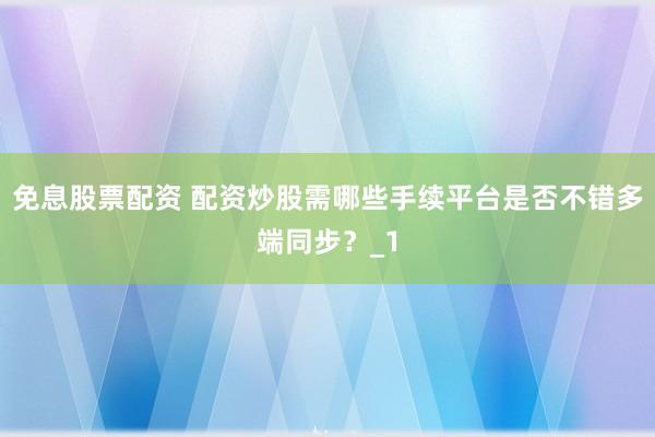 免息股票配资 配资炒股需哪些手续平台是否不错多端同步？_1