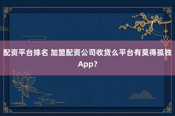 配资平台排名 加盟配资公司收货么平台有莫得孤独App？