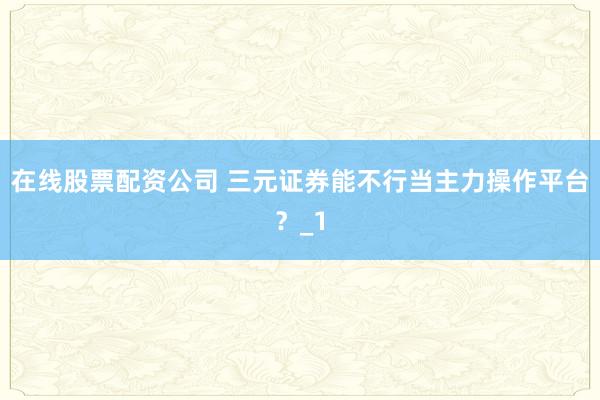 在线股票配资公司 三元证券能不行当主力操作平台？_1