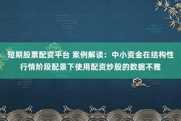 短期股票配资平台 案例解读：中小资金在结构性行情阶段配景下使用配资炒股的数据不雅
