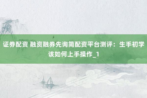 证劵配资 融资融券先询简配资平台测评：生手初学该如何上手操作_1