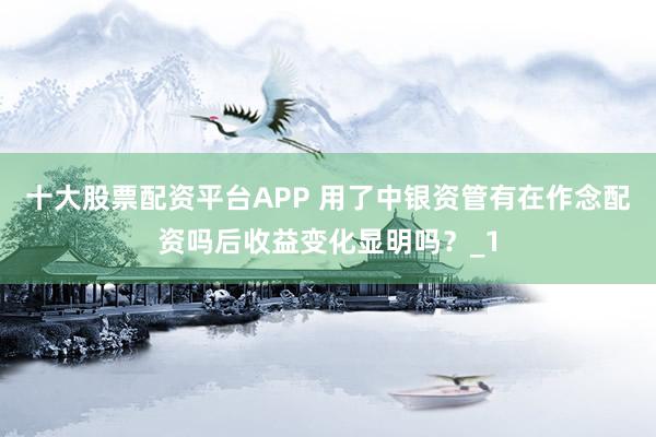 十大股票配资平台APP 用了中银资管有在作念配资吗后收益变化显明吗？_1